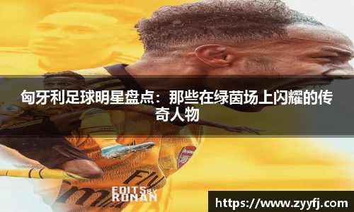 匈牙利足球明星盘点：那些在绿茵场上闪耀的传奇人物